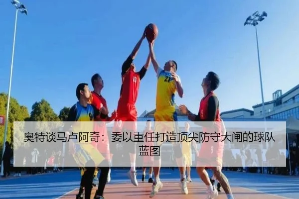 奥特谈马卢阿奇：委以重任打造顶尖防守大闸的球队蓝图 - JiuyouSports